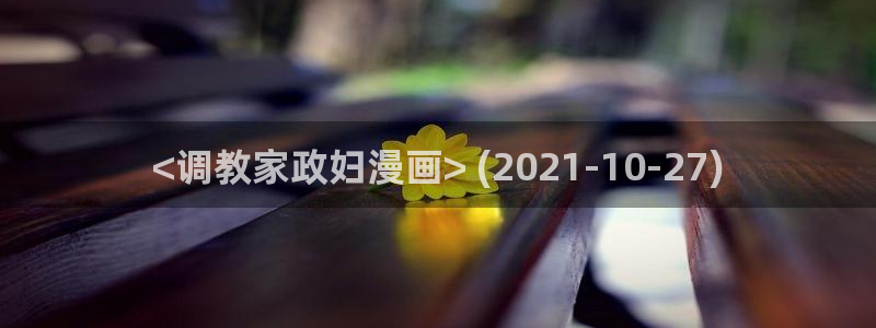 51漫画画免费观看完整版：<调教家政妇漫画> (2021-10-27)